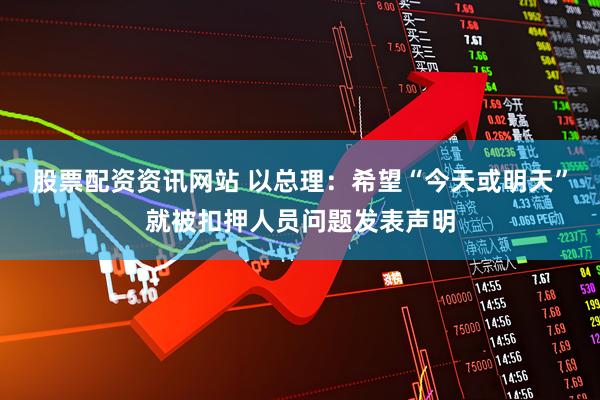 股票配资资讯网站 以总理：希望“今天或明天”就被扣押人员问题发表声明