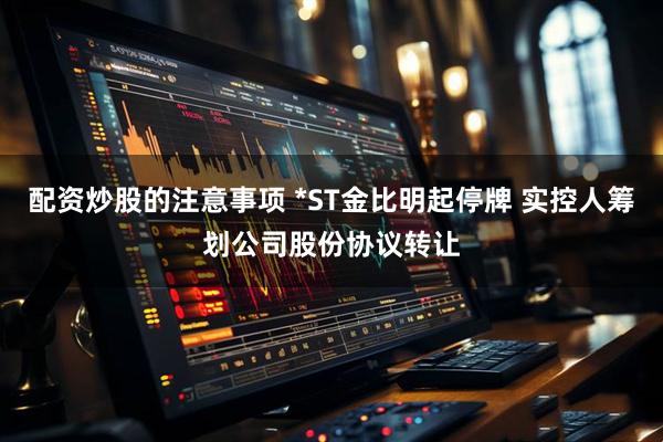 配资炒股的注意事项 *ST金比明起停牌 实控人筹划公司股份协议转让