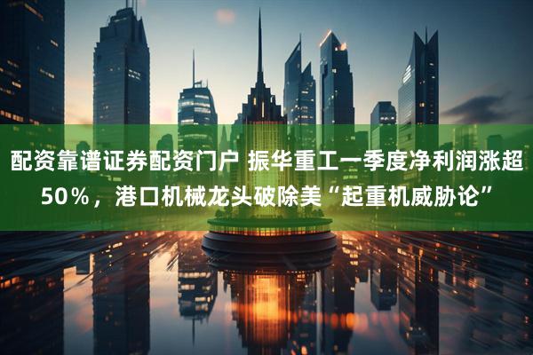 配资靠谱证券配资门户 振华重工一季度净利润涨超50％，港口机械龙头破除美“起重机威胁论”