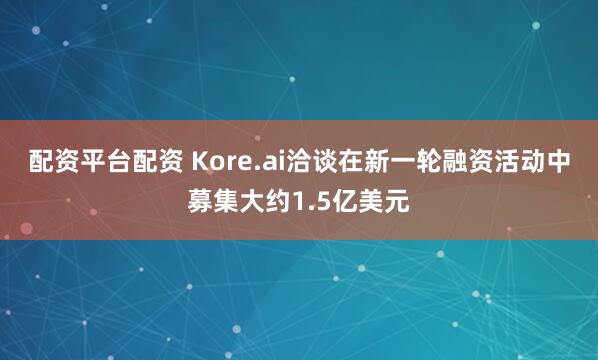 配资平台配资 Kore.ai洽谈在新一轮融资活动中募集大约1.5亿美元
