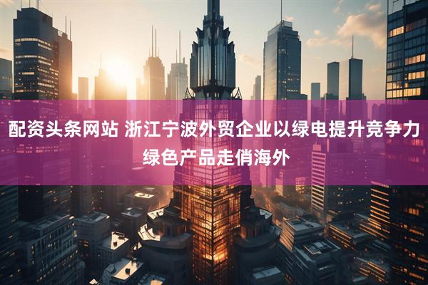 配资头条网站 浙江宁波外贸企业以绿电提升竞争力 绿色产品走俏海外