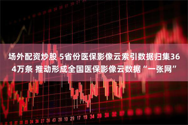 场外配资炒股 5省份医保影像云索引数据归集364万条 推动形成全国医保影像云数据“一张网”