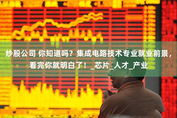 炒股公司 你知道吗？集成电路技术专业就业前景，看完你就明白了！_芯片_人才_产业