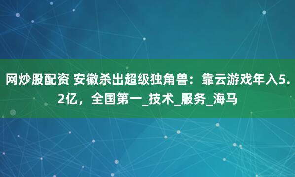网炒股配资 安徽杀出超级独角兽：靠云游戏年入5.2亿，全国第一_技术_服务_海马