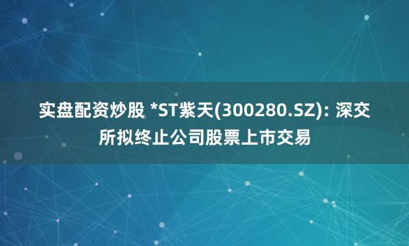 实盘配资炒股 *ST紫天(300280.SZ): 深交所拟终止公司股票上市交易