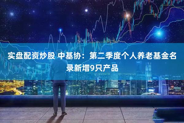 实盘配资炒股 中基协：第二季度个人养老基金名录新增9只产品