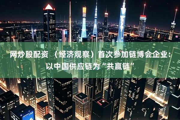 网炒股配资 （经济观察）首次参加链博会企业：以中国供应链为“共赢链”