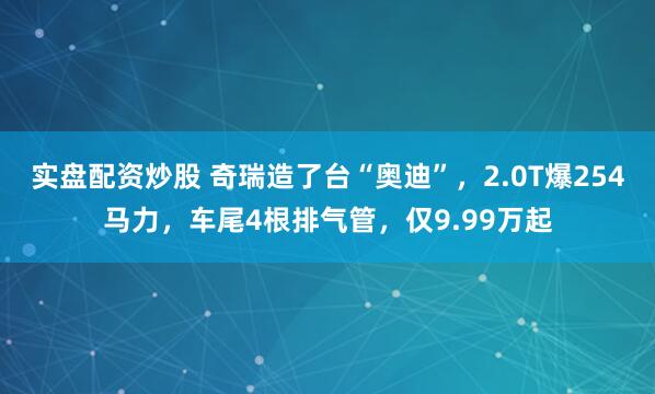 实盘配资炒股 奇瑞造了台“奥迪”，2.0T爆254马力，车尾4根排气管，仅9.99万起