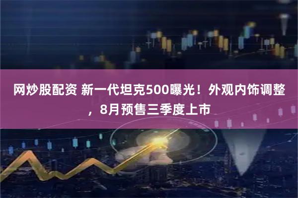网炒股配资 新一代坦克500曝光！外观内饰调整，8月预售三季度上市