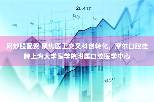 网炒股配资 聚焦医工交叉科创转化，摩尔口腔挂牌上海大学医学院附属口腔医学中心