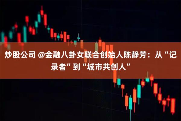 炒股公司 @金融八卦女联合创始人陈静芳：从“记录者”到“城市共创人”