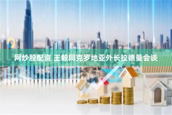网炒股配资 王毅同克罗地亚外长拉德曼会谈
