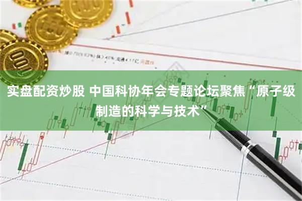 实盘配资炒股 中国科协年会专题论坛聚焦“原子级制造的科学与技术”
