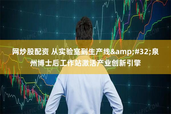 网炒股配资 从实验室到生产线&#32;泉州博士后工作站激活产业创新引擎