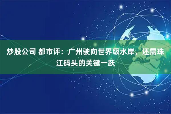 炒股公司 都市评:广州驶向世界级水岸,还需珠江码头的关键一跃