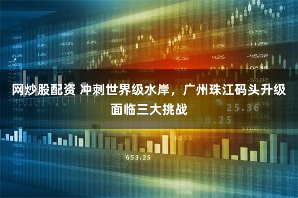 网炒股配资 冲刺世界级水岸，广州珠江码头升级面临三大挑战