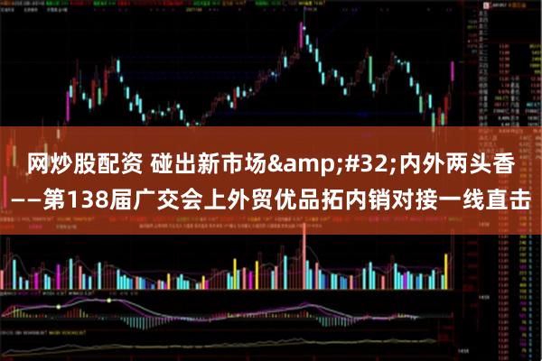 网炒股配资 碰出新市场&#32;内外两头香——第138届广交会上外贸优品拓内销对接一线直击
