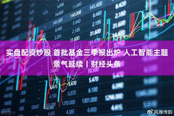 实盘配资炒股 首批基金三季报出炉 人工智能主题景气延续丨财经头条