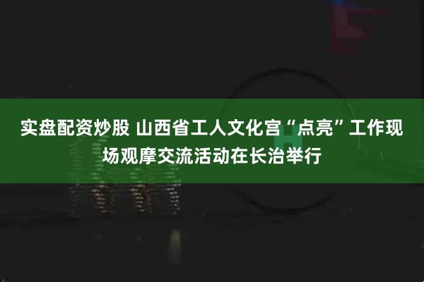 实盘配资炒股 山西省工人文化宫“点亮”工作现场观摩交流活动在长治举行