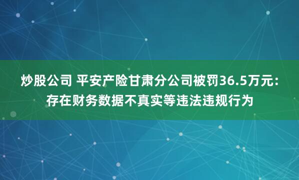 炒股公司 平安产险甘肃分公司被罚36.5万元：存在财务数据不真实等违法违规行为