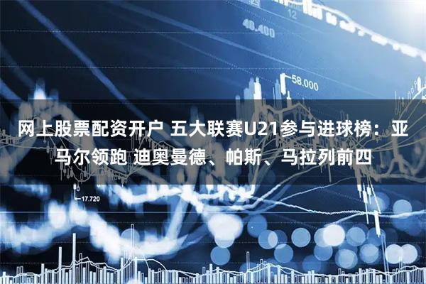 网上股票配资开户 五大联赛U21参与进球榜：亚马尔领跑 迪奥曼德、帕斯、马拉列前四