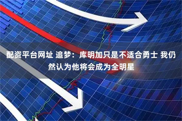 配资平台网址 追梦：库明加只是不适合勇士 我仍然认为他将会成为全明星