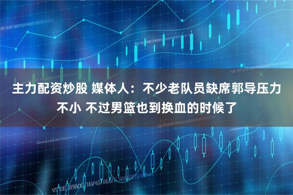 主力配资炒股 媒体人：不少老队员缺席郭导压力不小 不过男篮也到换血的时候了