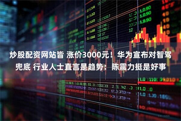 炒股配资网站皆 涨价3000元！华为宣布对智驾兜底 行业人士直言是趋势：陈震力挺是好事