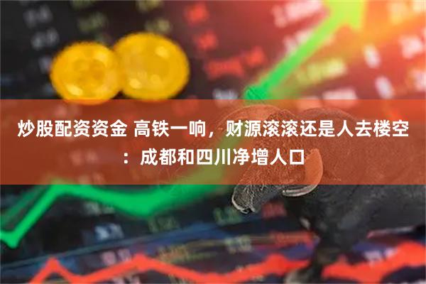 炒股配资资金 高铁一响，财源滚滚还是人去楼空：成都和四川净增人口