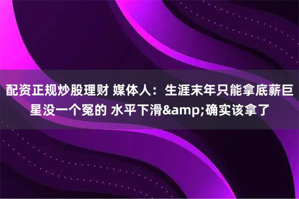 配资正规炒股理财 媒体人：生涯末年只能拿底薪巨星没一个冤的 水平下滑&确实该拿了