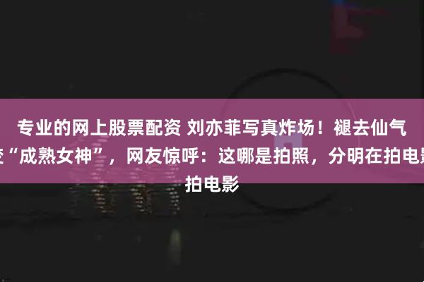 专业的网上股票配资 刘亦菲写真炸场！褪去仙气变“成熟女神”，网友惊呼：这哪是拍照，分明在拍电影