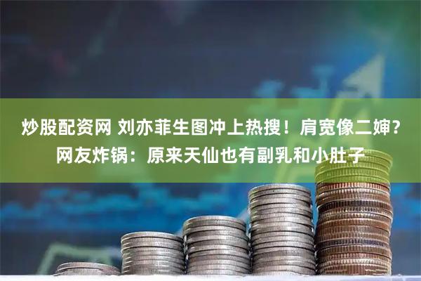 炒股配资网 刘亦菲生图冲上热搜！肩宽像二婶？网友炸锅：原来天仙也有副乳和小肚子