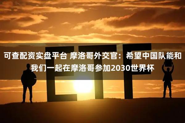 可查配资实盘平台 摩洛哥外交官：希望中国队能和我们一起在摩洛哥参加2030世界杯