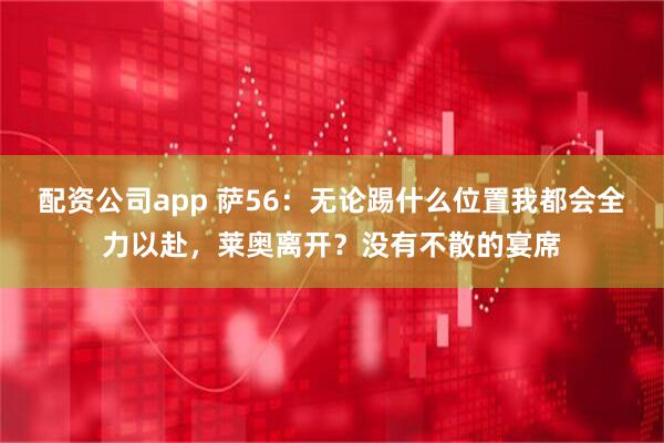 配资公司app 萨56:无论踢什么位置我都会全力以赴,莱奥离开?没有不散的宴席