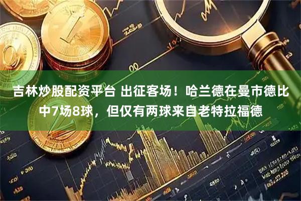 吉林炒股配资平台 出征客场！哈兰德在曼市德比中7场8球，但仅有两球来自老特拉福德
