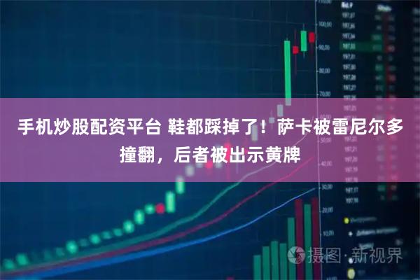 手机炒股配资平台 鞋都踩掉了！萨卡被雷尼尔多撞翻，后者被出示黄牌