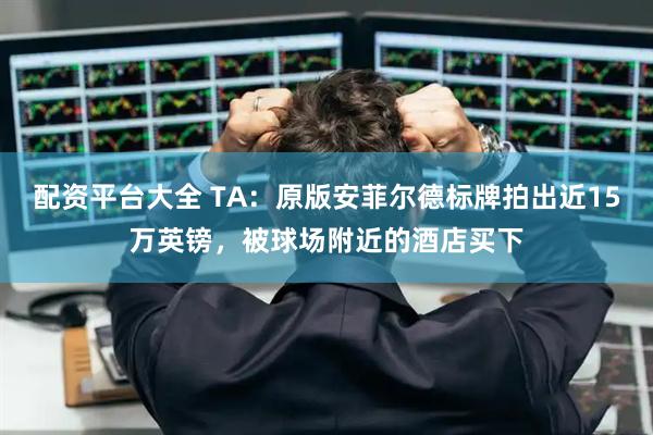 配资平台大全 TA：原版安菲尔德标牌拍出近15万英镑，被球场附近的酒店买下
