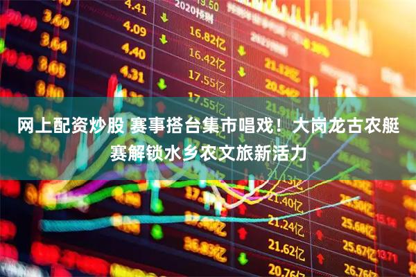 网上配资炒股 赛事搭台集市唱戏！大岗龙古农艇赛解锁水乡农文旅新活力